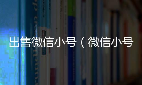 出售微信小号（微信小号卖给别人有风险吗）