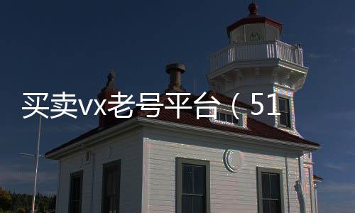 买卖vx老号平台（51微信号交易平台）