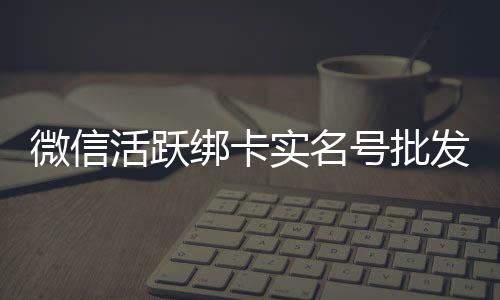 微信活跃绑卡实名号批发（批发实名绑卡微信老号）