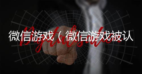 微信游戏（微信游戏被认定为未成年怎么办）