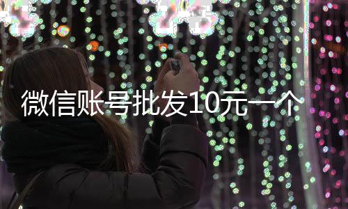 微信账号批发10元一个（微信账号批发10元一个怎么弄）