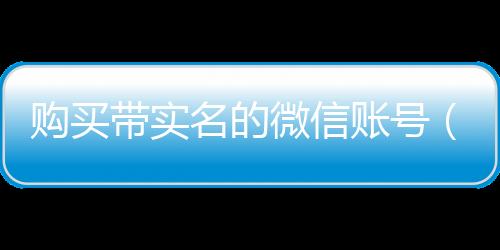 购买带实名的微信账号（微信带实名出售）