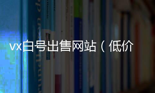 vx白号出售网站（低价微信白号购买）