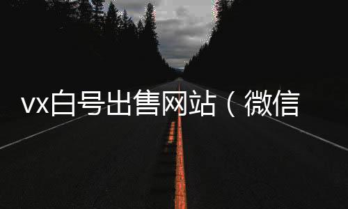 vx白号出售网站（微信白号低价出售）