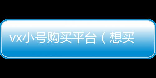 vx小号购买平台（想买微信小号去哪里买）